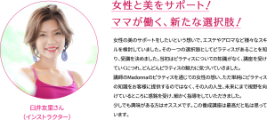 女性と美をサポート！ ママが働く、新たな選択肢！女性の美のサポートをしたいという想いで、エステやアロマなど様々なスキルを検討していました。その一つの選択肢としてピラティスがあることを知り、受講を決めました。当初はピラティスについての知識がなく、講座を受けていくにつれ、どんどんピラティスの魅力に気づいていきました。 講師のMadonnaのピラティスを通じての女性の想い、ただ単純にピラティスの知識をお客様に提供するのではなく、その人の人生、未来にまで視野を向けているところに感銘を受け、細かく指導をしていただきました。少しでも興味がある方がオススメです。この養成講座は最高だと私は思っています。