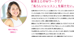 保育士とのWワークで！ 「私らしいレッスン」を届けたい。 仕事の体力づくりやリフレッシュを兼ねてグループレッスンに通ったのがピラティスとの出会いです。その中で身体が以前より疲れにくくなったり、自分の身体に向き合うことで自分をより大切に思うようになり、物事を前向きに考えられるようになりました。そこで、私が感じたピラティスの素晴らしさをより多くの人に伝えたいと思い、講座の受講を決めました。 講座はとても丁寧で分かりやすく、疑問点にも親身になって応えてくださいました。ただエクササイズを学ぶだけでなく｢私らしいレッスンとは何か｣｢何をお客様に伝えていきたいのか｣を深く学ぶ事が出来ました。 今は保育士をしながらピラティスのレッスンをしています。毎日がとても充実していてあの時講座を申し込んで本当に良かったと思います。 1歩踏み出すと新たな自分に出会えます。ぜひ、講座を受けてみてください!!