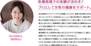 医療現場での実績が決め手！ プロとして女性の健康をサポート。 私は妊娠中にマイナートラブルを経験したことから、産後の体を整える方法の１つとしてピラティスを始めました。レッスン後の体の軽さや、妊娠出産で緩んだお腹周りの悩みが少しずつ解消されていく変化に驚き、 ピラティスの魅力にはまりました。医療現場との繋がりや様々な実績のある講師Madonnaから「女性の健康をサポートできるピラティスを学んでみたい！」と思い、養成講座を受ける決断をしました。 養成講座では、女性特有の悩みに応じるエクササイズは勿論のこと、幅広い経験からのノウハウを惜しみなく教えていただきました。 また、少人数制なので受講生一人一人の抱える悩みや声をしっかりと聞いていただき、自分自身への新たな気づきや課題、今後に向けての方向性を見出すことができました。貴重な時間をありがとうございました。