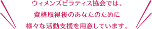 ウィメンズピラティス協会では、資格取得後のあなたのために、様々な活動支援を用意しています。