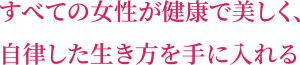 すべての女性が健康で美しく、 自律した生き方を手に入れる