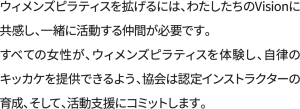 ウィメンズピラティスを拡げるには、わたしたちのVisionに共感し、 一緒に活動する仲間が必要です。 すべての女性が、ウィメンズピラティスを体験し、自律のキッカケを提供できるよう、 協会は認定インストラクターの育成、そして、活動支援にコミットします。